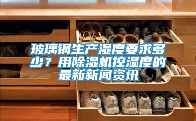 玻璃鋼生產(chǎn)濕度要求多少？用除濕機(jī)控濕度的最新新聞資訊